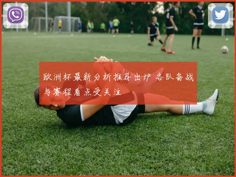 欧洲杯最新分析推荐出炉 各队备战与赛程看点受关注