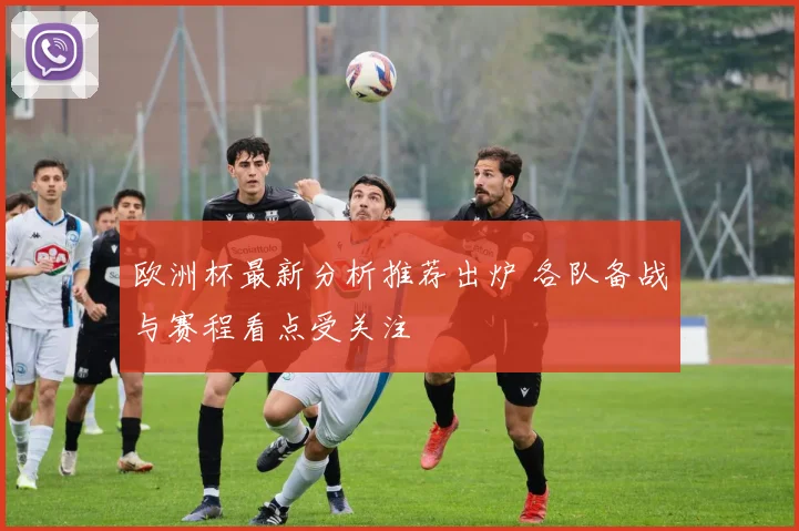 欧洲杯最新分析推荐出炉 各队备战与赛程看点受关注