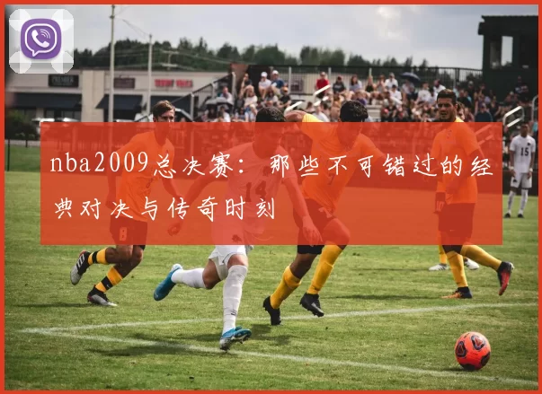 nba2009总决赛：那些不可错过的经典对决与传奇时刻