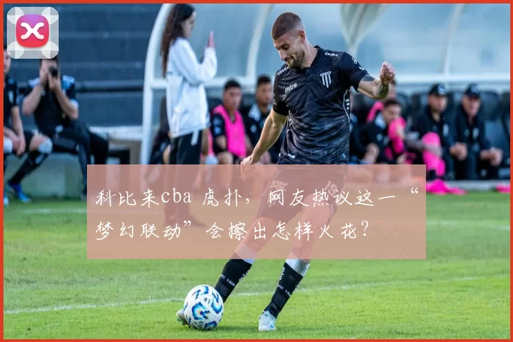 科比来cba 虎扑，网友热议这一“梦幻联动”会擦出怎样火花？